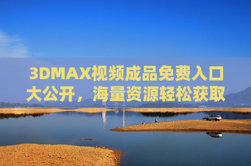 3DMAX视频成品免费入口大公开，海量资源轻松获取，助力创意高效落地，3DMAX视频成品免费入口大公开，海量资源助力创意高效落地