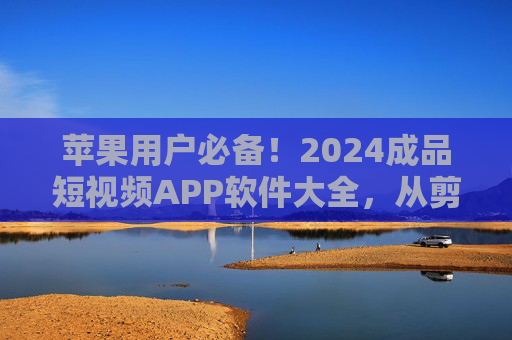 苹果用户必备！2024成品短视频APP软件大全，从剪辑到发布一站式搞定，苹果用户必备！2024成品短视频APP大全，剪辑发布一站式搞定