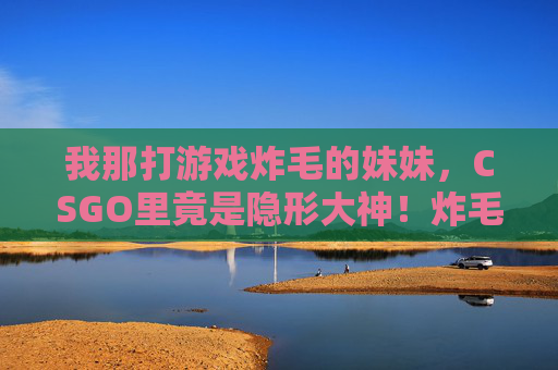 我那打游戏炸毛的妹妹，CSGO里竟是隐形大神！炸毛妹妹竟是CSGO隐形大神！