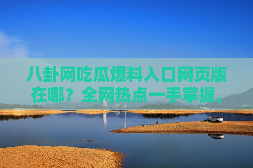 八卦网吃瓜爆料入口网页版在哪？全网热点一手掌握，这些平台值得关注，八卦爆料入口在哪？全网热点平台一手掌握