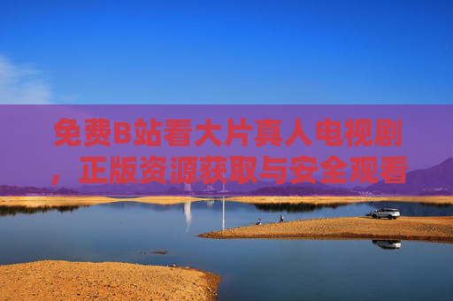 免费B站看大片真人电视剧，正版资源获取与安全观看指南，B站免费看大片真人电视剧，正版资源获取与安全观看指南