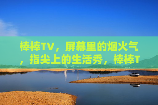 棒棒TV，屏幕里的烟火气，指尖上的生活秀，棒棒TV，烟火气里的指尖生活秀