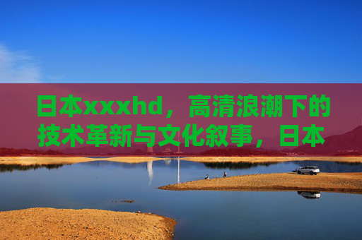 日本xxxhd，高清浪潮下的技术革新与文化叙事，日本高清浪潮，技术革新与文化叙事