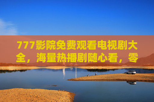 777影院免费观看电视剧大全，海量热播剧随心看，零成本追剧新体验，777影院免费看海量热播剧，零成本追剧新体验
