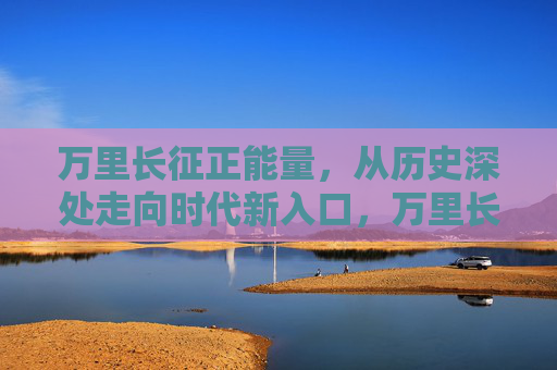 万里长征正能量，从历史深处走向时代新入口，万里长征正能量，从历史深处走向时代新入口