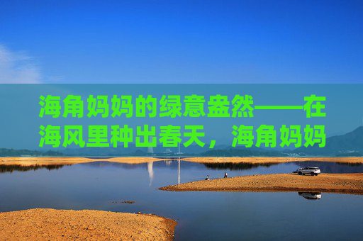 海角妈妈的绿意盎然——在海风里种出春天，海角妈妈的海风春意