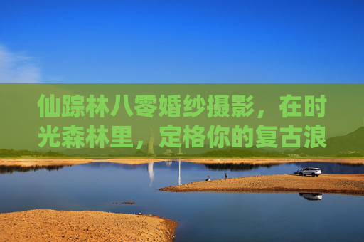 仙踪林八零婚纱摄影，在时光森林里，定格你的复古浪漫，仙踪林八零，时光森林的复古浪漫定格