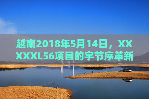 越南2018年5月14日，XXXXXL56项目的字节序革新与区域数字协作，越南2018年5月14日XXXXXL56项目字节序革新与区域数字协作