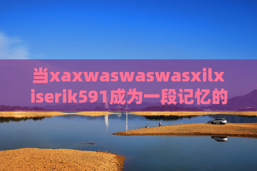 当xaxwaswaswasxilxiserik591成为一段记忆的密码，xaxwaswaswasxilxiserik591，记忆的密码