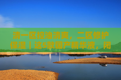 清一区控油清爽，二区修护保湿｜这5款国产精华液，闭眼入不踩雷！控油修护分区选｜5款国产精华液闭眼不踩雷