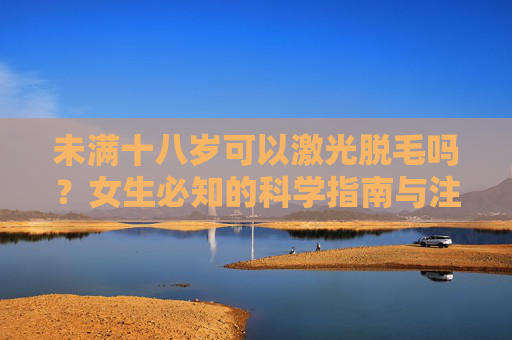 未满十八岁可以激光脱毛吗？女生必知的科学指南与注意事项，未满十八岁女生激光脱毛，科学指南与注意事项