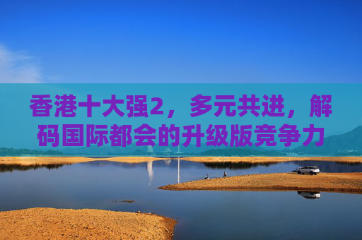 香港十大强2，多元共进，解码国际都会的升级版竞争力，香港十大强2，多元共进解码国际都会升级版竞争力