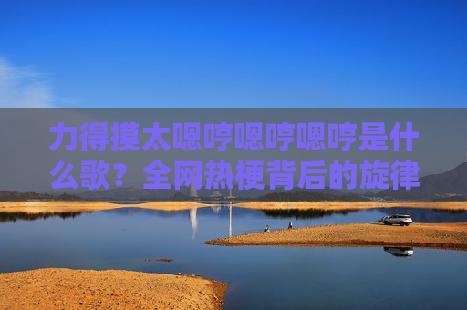 力得摸太嗯哼嗯哼嗯哼是什么歌？全网热梗背后的旋律解密，全网热梗力得摸太嗯哼歌曲解密