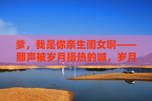 爹，我是你亲生闺女啊——那声被岁月捂热的喊，岁月捂热的爹闺女喊