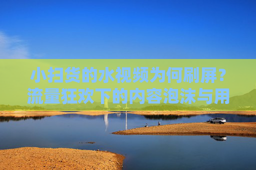小扫货的水视频为何刷屏？流量狂欢下的内容泡沫与用户焦虑