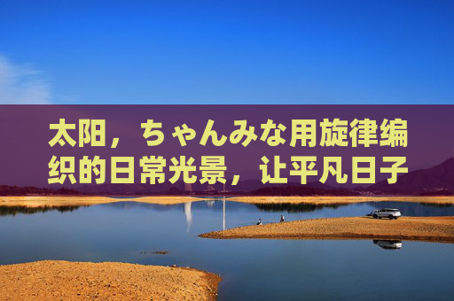 太阳，ちゃんみな用旋律编织的日常光景，让平凡日子也闪着金边，旋律编织日常光景，平凡日子闪金边