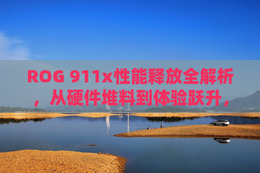 ROG 911x性能释放全解析，从硬件堆料到体验跃升，打造性能旗舰新标杆，ROG 911x性能释放全解析，从硬件堆料到体验跃升，铸就性能旗舰新标杆