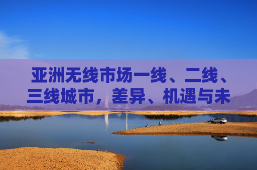 亚洲无线市场一线、二线、三线城市，差异、机遇与未来趋势，亚洲无线市场，一线至三线城市的差异、机遇与未来趋势