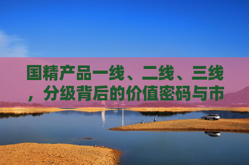国精产品一线、二线、三线，分级背后的价值密码与市场逻辑，国精产品分级背后的价值密码与市场逻辑