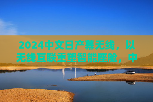 2024中文日产幕无线，以无线互联重塑智能座舱，中文交互让出行更懂中国，2024日产幕无线，无线互联重塑智能座舱，中文交互懂中国出行