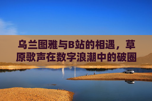 乌兰图雅与B站的相遇，草原歌声在数字浪潮中的破圈与新生，乌兰图雅与B站相遇，草原歌声的数字破圈与新生