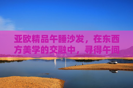 亚欧精品午睡沙发，在东西方美学的交融中，寻得午间的小憩天堂，亚欧精品午睡沙发，东西方美学交融的午间小憩天堂