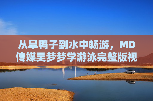 从旱鸭子到水中畅游，MD传媒吴梦梦学游泳完整版视频，见证成长每一步，MD传媒吴梦梦学游泳完整版，从旱鸭子到水中畅游的成长见证