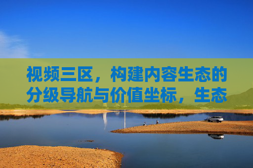 视频三区，构建内容生态的分级导航与价值坐标，生态的分级导航与价值坐标