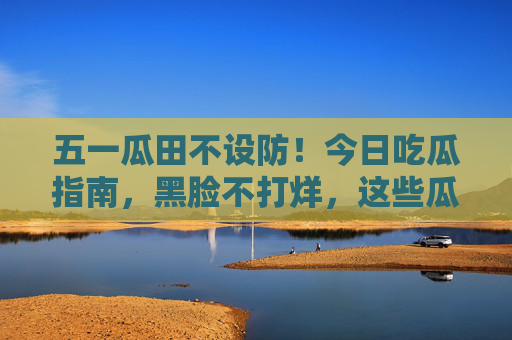 五一瓜田不设防！今日吃瓜指南，黑脸不打烊，这些瓜让你笑中带刚？五一瓜田不设防！笑中带刚吃瓜指南
