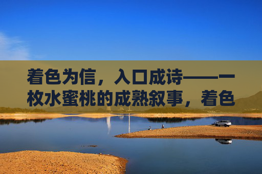 着色为信，入口成诗——一枚水蜜桃的成熟叙事，着色为信，入口成诗——一枚水蜜桃的成熟叙事