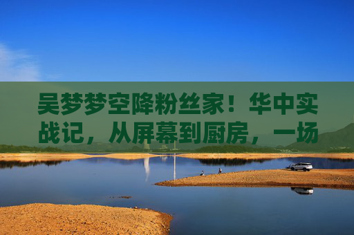 吴梦梦空降粉丝家！华中实战记，从屏幕到厨房，一场有温度的双向奔赴，吴梦梦空降华中粉丝家，从屏幕到厨房的双向奔赴