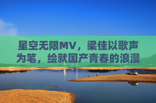 星空无限MV，梁佳以歌声为笔，绘就国产青春的浪漫星河，梁佳歌声为笔 绘国产青春浪漫星河