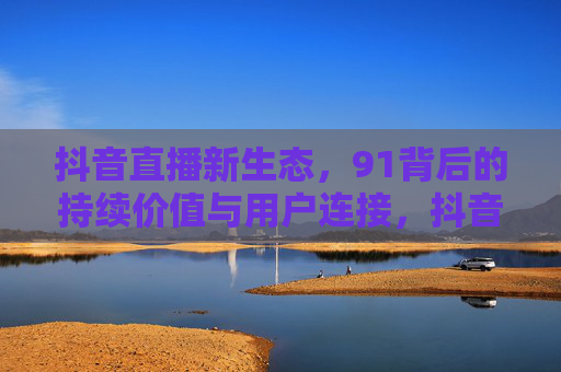 抖音直播新生态，91背后的持续价值与用户连接，抖音直播新生态，91的持续价值与用户连接