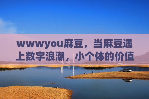 wwwyou麻豆，当麻豆遇上数字浪潮，小个体的价值突围之路，数字浪潮下，麻豆的价值突围之路