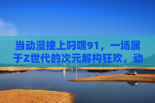 当动漫撞上叼嘿91，一场属于Z世代的次元解构狂欢，动漫撞上叼嘿91，Z世代次元解构狂欢