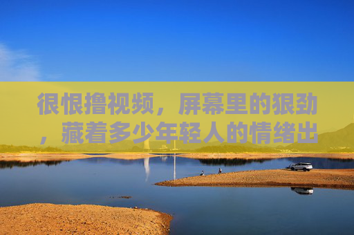 很恨撸视频，屏幕里的狠劲，藏着多少年轻人的情绪出口？屏幕狠劲，年轻人的情绪出口