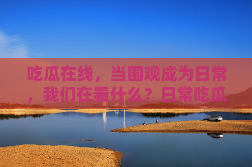 吃瓜在线，当围观成为日常，我们在看什么？日常吃瓜，我们在围观什么？