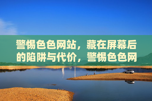 警惕色色网站，藏在屏幕后的陷阱与代价，警惕色色网站，屏幕后的陷阱与代价