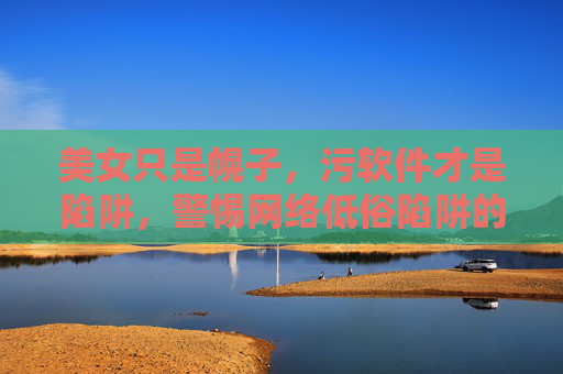 美女只是幌子，污软件才是陷阱，警惕网络低俗陷阱的三大危害，美女幌子藏污软件陷阱，警惕网络低俗三大危害