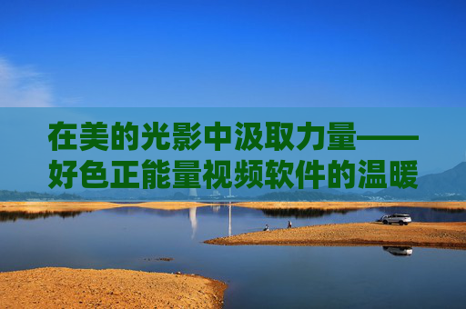 在美的光影中汲取力量——好色正能量视频软件的温暖叙事，光影中的温暖力量