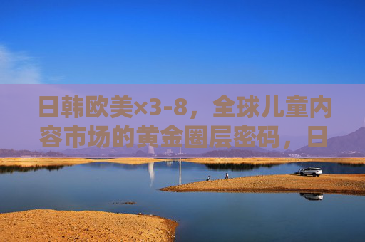 日韩欧美×3-8，全球儿童内容市场的黄金圈层密码，日韩欧美×3-8，全球儿童内容市场的黄金圈层密码