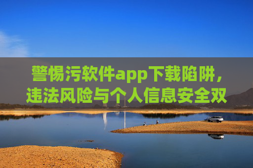 警惕污软件app下载陷阱，违法风险与个人信息安全双重危机，警惕污软件下载陷阱，违法风险与个人信息安全双危机