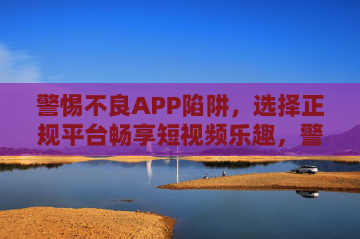 警惕不良APP陷阱，选择正规平台畅享短视频乐趣，警惕不良APP陷阱，选择正规平台畅享短视频乐趣