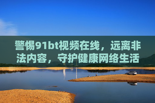 警惕91bt视频在线，远离非法内容，守护健康网络生活，警惕91bt视频在线，远离非法内容守护健康网络生活