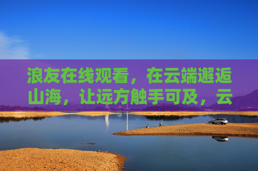 浪友在线观看，在云端邂逅山海，让远方触手可及，云端山海，浪友触远