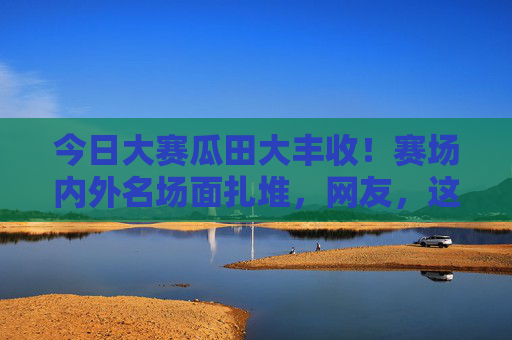 今日大赛瓜田大丰收！赛场内外名场面扎堆，网友，这届选手太会整活，大赛名场面扎堆！这届选手太会整活
