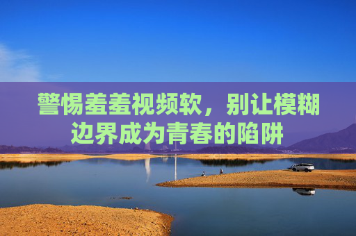 警惕羞羞视频软,别让模糊边界成为青春的陷阱 警惕羞羞视频软,别让模糊边界成为青春的陷阱