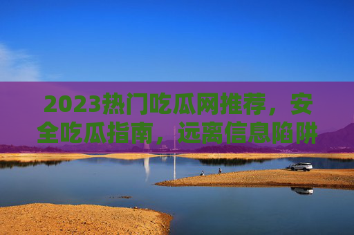 2023热门吃瓜网推荐,安全吃瓜指南,远离信息陷阱,2023热门吃瓜网推荐,安全吃瓜指南,远离信息陷阱 2023热门吃瓜网推荐,安全吃瓜指南,远离信息陷阱,2023热门吃瓜网推荐,安全吃瓜指南,远离信息陷阱