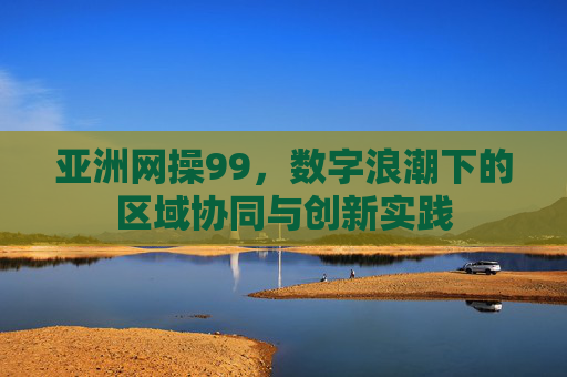 亚洲网操99,数字浪潮下的区域协同与创新实践 亚洲网操99,数字浪潮下的区域协同与创新实践