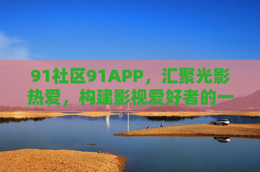 91社区91APP,汇聚光影热爱,构建影视爱好者的一站式家园,91社区APP,光影爱好者的影视一站式家园 91社区91APP,汇聚光影热爱,构建影视爱好者的一站式家园,91社区APP,光影爱好者的影视一站式家园